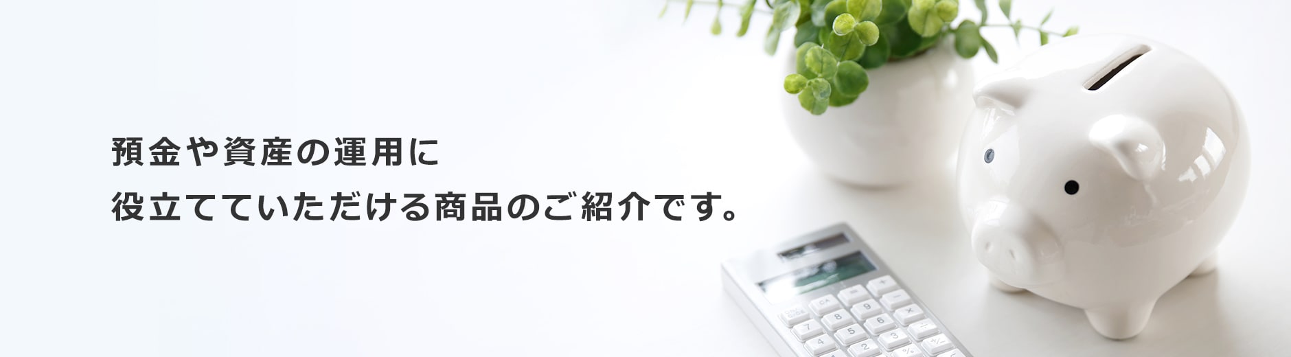 預金や資産の運用に役立てていただける商品のご紹介です。